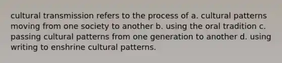 cultural transmission refers to the process of a. cultural patterns moving from one society to another b. using the oral tradition c. passing cultural patterns from one generation to another d. using writing to enshrine cultural patterns.