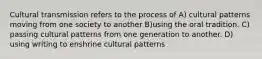 Cultural transmission refers to the process of A) cultural patterns moving from one society to another B)using the oral tradition. C) passing cultural patterns from one generation to another. D) using writing to enshrine cultural patterns