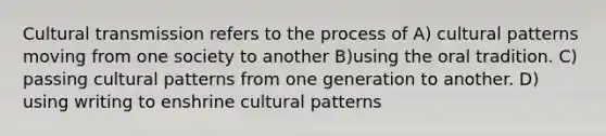 Cultural transmission refers to the process of A) cultural patterns moving from one society to another B)using the oral tradition. C) passing cultural patterns from one generation to another. D) using writing to enshrine cultural patterns