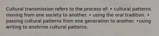 Cultural transmission refers to the process of: • cultural patterns moving from one society to another. • using the oral tradition. • passing cultural patterns from one generation to another. •using writing to enshrine cultural patterns.