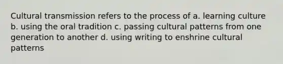 Cultural transmission refers to the process of a. learning culture b. using the oral tradition c. passing cultural patterns from one generation to another d. using writing to enshrine cultural patterns