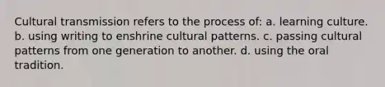 Cultural transmission refers to the process of: a. learning culture. b. using writing to enshrine cultural patterns. c. passing cultural patterns from one generation to another. d. using the oral tradition.