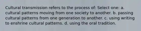 Cultural transmission refers to the process of: Select one: a. cultural patterns moving from one society to another. b. passing cultural patterns from one generation to another. c. using writing to enshrine cultural patterns. d. using the oral tradition.