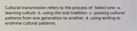 Cultural transmission refers to the process of: Select one: a. learning culture. b. using the oral tradition. c. passing cultural patterns from one generation to another. d. using writing to enshrine cultural patterns.