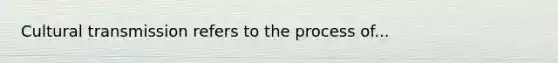 Cultural transmission refers to the process of...