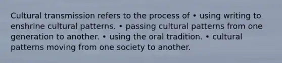 Cultural transmission refers to the process of • using writing to enshrine cultural patterns. • passing cultural patterns from one generation to another. • using the oral tradition. • cultural patterns moving from one society to another.