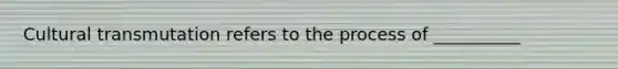 Cultural transmutation refers to the process of __________