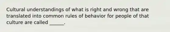 Cultural understandings of what is right and wrong that are translated into common rules of behavior for people of that culture are called ______.