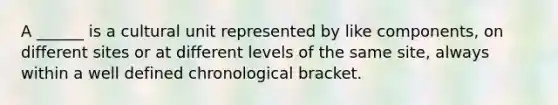 A ______ is a cultural unit represented by like components, on different sites or at different levels of the same site, always within a well defined chronological bracket.