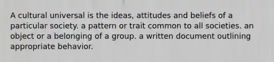 A cultural universal is the ideas, attitudes and beliefs of a particular society. a pattern or trait common to all societies. an object or a belonging of a group. a written document outlining appropriate behavior.