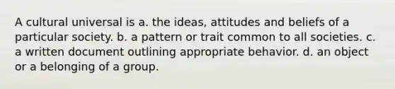 A cultural universal is a. the ideas, attitudes and beliefs of a particular society. b. a pattern or trait common to all societies. c. a written document outlining appropriate behavior. d. an object or a belonging of a group.