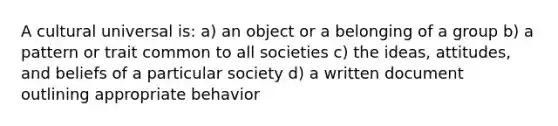 A cultural universal is: a) an object or a belonging of a group b) a pattern or trait common to all societies c) the ideas, attitudes, and beliefs of a particular society d) a written document outlining appropriate behavior