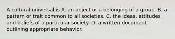 A cultural universal is A. an object or a belonging of a group. B. a pattern or trait common to all societies. C. the ideas, attitudes and beliefs of a particular society. D. a written document outlining appropriate behavior.