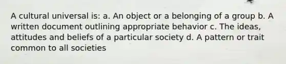 A cultural universal is: a. An object or a belonging of a group b. A written document outlining appropriate behavior c. The ideas, attitudes and beliefs of a particular society d. A pattern or trait common to all societies