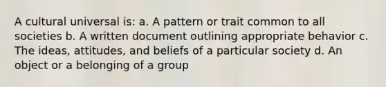 A cultural universal is: a. A pattern or trait common to all societies b. A written document outlining appropriate behavior c. The ideas, attitudes, and beliefs of a particular society d. An object or a belonging of a group