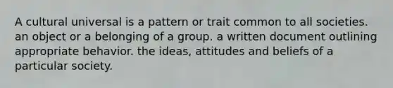 A cultural universal is a pattern or trait common to all societies. an object or a belonging of a group. a written document outlining appropriate behavior. the ideas, attitudes and beliefs of a particular society.