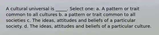 A cultural universal is _____. Select one: a. A pattern or trait common to all cultures b. a pattern or trait common to all societies c. The ideas, attitudes and beliefs of a particular society. d. The ideas, attitudes and beliefs of a particular culture.