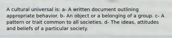 A cultural universal is: a- A written document outlining appropriate behavior. b- An object or a belonging of a group. c- A pattern or trait common to all societies. d- The ideas, attitudes and beliefs of a particular society.