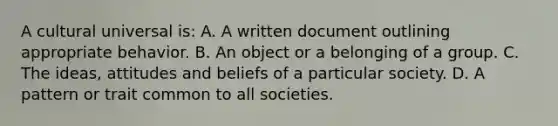 A cultural universal is: A. A written document outlining appropriate behavior. B. An object or a belonging of a group. C. The ideas, attitudes and beliefs of a particular society. D. A pattern or trait common to all societies.