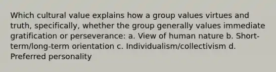 Which cultural value explains how a group values virtues and truth, specifically, whether the group generally values immediate gratification or perseverance: a. View of human nature b. Short-term/long-term orientation c. Individualism/collectivism d. Preferred personality