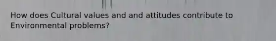 How does Cultural values and and attitudes contribute to Environmental problems?