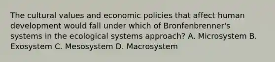 The cultural values and economic policies that affect human development would fall under which of Bronfenbrenner's systems in the ecological systems approach? A. Microsystem B. Exosystem C. Mesosystem D. Macrosystem