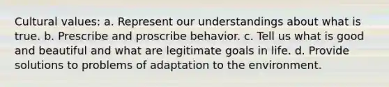 Cultural values: a. Represent our understandings about what is true. b. Prescribe and proscribe behavior. c. Tell us what is good and beautiful and what are legitimate goals in life. d. Provide solutions to problems of adaptation to the environment.