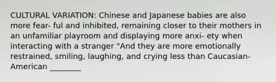 CULTURAL VARIATION: Chinese and Japanese babies are also more fear- ful and inhibited, remaining closer to their mothers in an unfamiliar playroom and displaying more anxi- ety when interacting with a stranger "And they are more emotionally restrained, smiling, laughing, and crying less than Caucasian-American ________