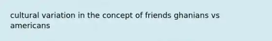 cultural variation in the concept of friends ghanians vs americans