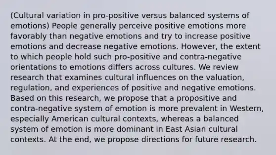 (Cultural variation in pro-positive versus balanced systems of emotions) People generally perceive positive emotions more favorably than negative emotions and try to increase positive emotions and decrease negative emotions. However, the extent to which people hold such pro-positive and contra-negative orientations to emotions differs across cultures. We review research that examines cultural influences on the valuation, regulation, and experiences of positive and negative emotions. Based on this research, we propose that a propositive and contra-negative system of emotion is more prevalent in Western, especially American cultural contexts, whereas a balanced system of emotion is more dominant in East Asian cultural contexts. At the end, we propose directions for future research.