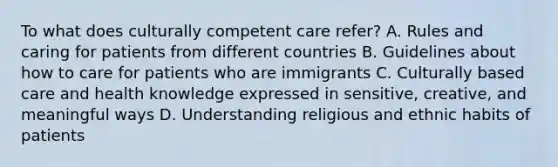 To what does culturally competent care refer? A. Rules and caring for patients from different countries B. Guidelines about how to care for patients who are immigrants C. Culturally based care and health knowledge expressed in sensitive, creative, and meaningful ways D. Understanding religious and ethnic habits of patients