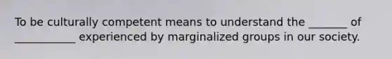 To be culturally competent means to understand the _______ of ___________ experienced by marginalized groups in our society.