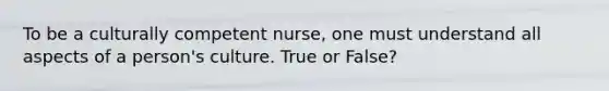 To be a culturally competent nurse, one must understand all aspects of a person's culture. True or False?