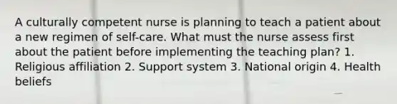 A culturally competent nurse is planning to teach a patient about a new regimen of self-care. What must the nurse assess first about the patient before implementing the teaching plan? 1. Religious affiliation 2. Support system 3. National origin 4. Health beliefs