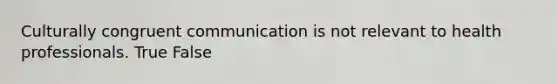 Culturally congruent communication is not relevant to health professionals. True False