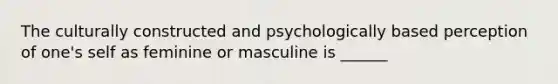 The culturally constructed and psychologically based perception of one's self as feminine or masculine is ______