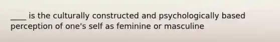 ____ is the culturally constructed and psychologically based perception of one's self as feminine or masculine