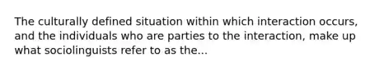 The culturally defined situation within which interaction occurs, and the individuals who are parties to the interaction, make up what sociolinguists refer to as the...