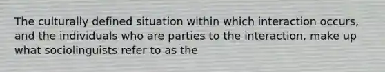 The culturally defined situation within which interaction occurs, and the individuals who are parties to the interaction, make up what sociolinguists refer to as the