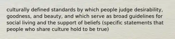 culturally defined standards by which people judge desirability, goodness, and beauty, and which serve as broad guidelines for social living and the support of beliefs (specific statements that people who share culture hold to be true)