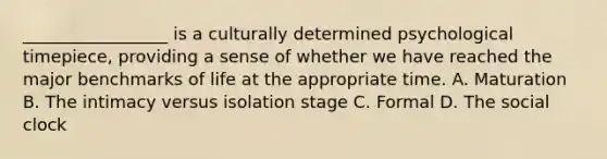 _________________ is a culturally determined psychological timepiece, providing a sense of whether we have reached the major benchmarks of life at the appropriate time. A. Maturation B. The intimacy versus isolation stage C. Formal D. The social clock