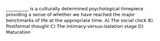 __________ is a culturally determined psychological timepiece providing a sense of whether we have reached the major benchmarks of life at the appropriate time. A) The social clock B) Postformal thought C) The intimacy-versus-isolation stage D) Maturation