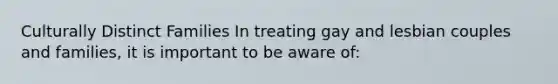 Culturally Distinct Families In treating gay and lesbian couples and families, it is important to be aware of: