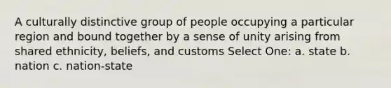 A culturally distinctive group of people occupying a particular region and bound together by a sense of unity arising from shared ethnicity, beliefs, and customs Select One: a. state b. nation c. nation-state