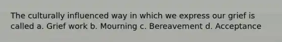 The culturally influenced way in which we express our grief is called a. Grief work b. Mourning c. Bereavement d. Acceptance