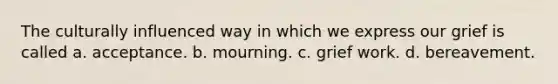 The culturally influenced way in which we express our grief is called a. acceptance. b. mourning. c. grief work. d. bereavement.