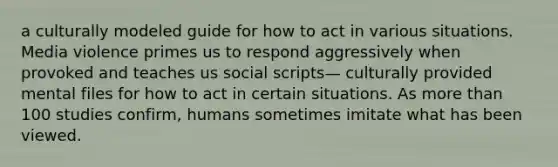 a culturally modeled guide for how to act in various situations. Media violence primes us to respond aggressively when provoked and teaches us social scripts— culturally provided mental files for how to act in certain situations. As more than 100 studies confirm, humans sometimes imitate what has been viewed.