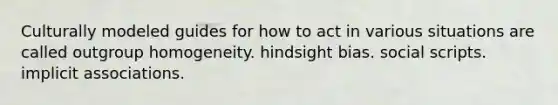 Culturally modeled guides for how to act in various situations are called outgroup homogeneity. hindsight bias. social scripts. implicit associations.