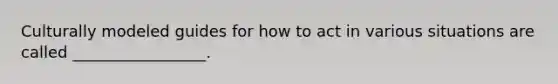 Culturally modeled guides for how to act in various situations are called _________________.