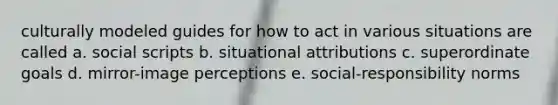 culturally modeled guides for how to act in various situations are called a. social scripts b. situational attributions c. superordinate goals d. mirror-image perceptions e. social-responsibility norms